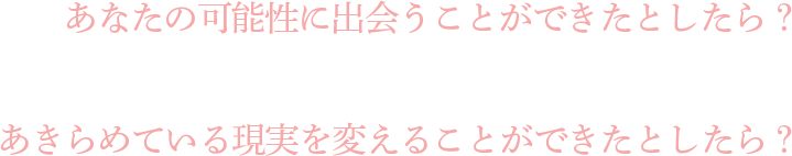 あなたの可能性に出会うことができたとしたら？あきらめている現実を変えることができたとしたら？