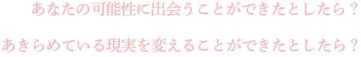 あなたの可能性に出会うことができたとしたら？あきらめている現実を変えることができたとしたら？